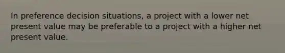 In preference decision situations, a project with a lower net present value may be preferable to a project with a higher net present value.