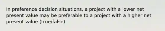 In preference decision situations, a project with a lower net present value may be preferable to a project with a higher net present value (true/false)