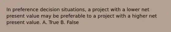 In preference decision situations, a project with a lower net present value may be preferable to a project with a higher net present value. A. True B. False