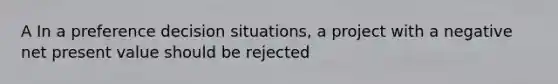 A In a preference decision situations, a project with a negative net present value should be rejected