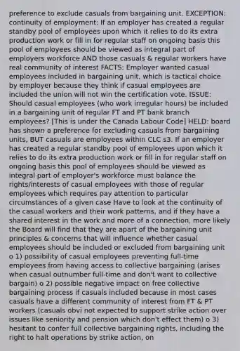 preference to exclude casuals from bargaining unit. EXCEPTION: continuity of employment: If an employer has created a regular standby pool of employees upon which it relies to do its extra production work or fill in for regular staff on ongoing basis this pool of employees should be viewed as integral part of employers workforce AND those casuals & regular workers have real community of interest FACTS: Employer wanted casual employees included in bargaining unit, which is tactical choice by employer because they think if casual employees are included the union will not win the certification vote. ISSUE: Should casual employees (who work irregular hours) be included in a bargaining unit of regular FT and PT bank branch employees? [This is under the Canada Labour Code] HELD: board has shown a preference for excluding casuals from bargaining units, BUT casuals are employees within CLC s3. If an employer has created a regular standby pool of employees upon which it relies to do its extra production work or fill in for regular staff on ongoing basis this pool of employees should be viewed as integral part of employer's workforce must balance the rights/interests of casual employees with those of regular employees which requires pay attention to particular circumstances of a given case Have to look at the continuity of the casual workers and their work patterns, and if they have a shared interest in the work and more of a connection, more likely the Board will find that they are apart of the bargaining unit principles & concerns that will influence whether casual employees should be included or excluded from bargaining unit o 1) possibility of casual employees preventing full-time employees from having access to collective bargaining (arises when casual outnumber full-time and don't want to collective bargain) o 2) possible negative impact on free collective bargaining process if casuals included because in most cases casuals have a different community of interest from FT & PT workers (casuals obvi not expected to support strike action over issues like seniority and pension which don't effect them) o 3) hesitant to confer full collective bargaining rights, including the right to halt operations by strike action, on