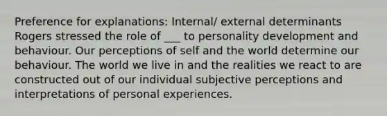 Preference for explanations: Internal/ external determinants Rogers stressed the role of ___ to personality development and behaviour. Our perceptions of self and the world determine our behaviour. The world we live in and the realities we react to are constructed out of our individual subjective perceptions and interpretations of personal experiences.