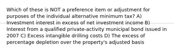 Which of these is NOT a preference item or adjustment for purposes of the individual alternative minimum tax? A) Investment interest in excess of net investment income B) Interest from a qualified private-activity municipal bond issued in 2007 C) Excess intangible drilling costs D) The excess of percentage depletion over the property's adjusted basis