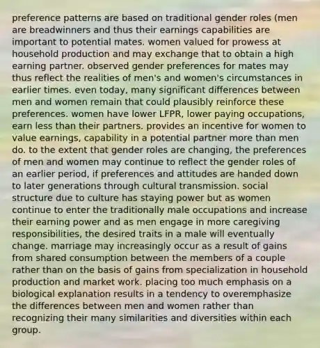 preference patterns are based on traditional gender roles (men are breadwinners and thus their earnings capabilities are important to potential mates. women valued for prowess at household production and may exchange that to obtain a high earning partner. observed gender preferences for mates may thus reflect the realities of men's and women's circumstances in earlier times. even today, many significant differences between men and women remain that could plausibly reinforce these preferences. women have lower LFPR, lower paying occupations, earn less than their partners. provides an incentive for women to value earnings, capability in a potential partner more than men do. to the extent that gender roles are changing, the preferences of men and women may continue to reflect the gender roles of an earlier period, if preferences and attitudes are handed down to later generations through cultural transmission. social structure due to culture has staying power but as women continue to enter the traditionally male occupations and increase their earning power and as men engage in more caregiving responsibilities, the desired traits in a male will eventually change. marriage may increasingly occur as a result of gains from shared consumption between the members of a couple rather than on the basis of gains from specialization in household production and market work. placing too much emphasis on a biological explanation results in a tendency to overemphasize the differences between men and women rather than recognizing their many similarities and diversities within each group.