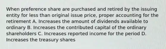 When preference share are purchased and retired by the issuing entity for less than original issue price, proper accounting for the retirement A. Increases the amount of dividends available to ordinary B. Increases the contributed capital of the ordinary shareholders C. Increases reported income for the period D. Increases the treasury shares