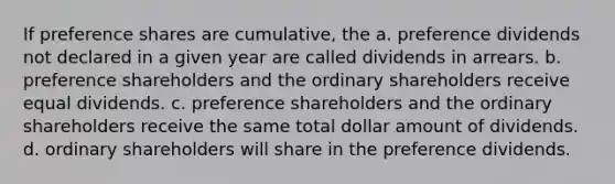 If preference shares are cumulative, the a. preference dividends not declared in a given year are called dividends in arrears. b. preference shareholders and the ordinary shareholders receive equal dividends. c. preference shareholders and the ordinary shareholders receive the same total dollar amount of dividends. d. ordinary shareholders will share in the preference dividends.