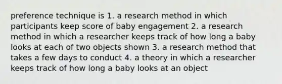 preference technique is 1. a research method in which participants keep score of baby engagement 2. a research method in which a researcher keeps track of how long a baby looks at each of two objects shown 3. a research method that takes a few days to conduct 4. a theory in which a researcher keeps track of how long a baby looks at an object