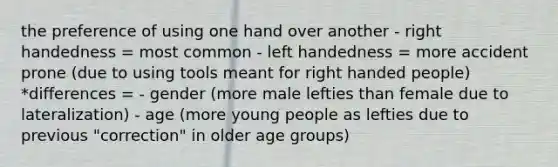 the preference of using one hand over another - right handedness = most common - left handedness = more accident prone (due to using tools meant for right handed people) *differences = - gender (more male lefties than female due to lateralization) - age (more young people as lefties due to previous "correction" in older age groups)