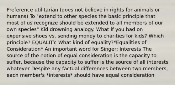 Preference utilitarian (does not believe in rights for animals or humans) To "extend to other species the basic principle that most of us recognize should be extended to all members of our own species" Kid drowning analogy. What if you had on expensive shoes vs. sending money to charities for kids? Which principle? EQUALITY. What kind of equality?*Equalities of Consideration* An important word for Singer: Interests The source of the notion of equal consideration is the capacity to suffer, because the capacity to suffer is the source of all interests whatever Despite any factual differences between two members, each member's *interests* should have equal consideration