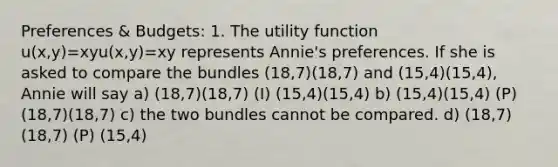 Preferences & Budgets: 1. The utility function u(x,y)=xyu(x,y)=xy represents Annie's preferences. If she is asked to compare the bundles (18,7)(18,7) and (15,4)(15,4), Annie will say a) (18,7)(18,7) (I) (15,4)(15,4) b) (15,4)(15,4) (P) (18,7)(18,7) c) the two bundles cannot be compared. d) (18,7)(18,7) (P) (15,4)