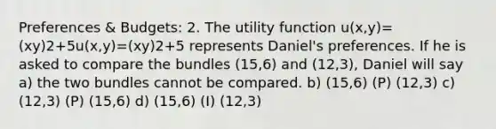 Preferences & Budgets: 2. The utility function u(x,y)=(xy)2+5u(x,y)=(xy)2+5 represents Daniel's preferences. If he is asked to compare the bundles (15,6) and (12,3), Daniel will say a) the two bundles cannot be compared. b) (15,6) (P) (12,3) c) (12,3) (P) (15,6) d) (15,6) (I) (12,3)