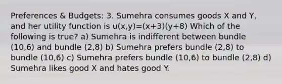 Preferences & Budgets: 3. Sumehra consumes goods X and Y, and her utility function is u(x,y)=(x+3)(y+8) Which of the following is true? a) Sumehra is indifferent between bundle (10,6) and bundle (2,8) b) Sumehra prefers bundle (2,8) to bundle (10,6) c) Sumehra prefers bundle (10,6) to bundle (2,8) d) Sumehra likes good X and hates good Y.