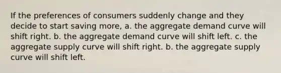 If the preferences of consumers suddenly change and they decide to start saving more, a. the aggregate demand curve will shift right. b. the aggregate demand curve will shift left. c. the aggregate supply curve will shift right. b. the aggregate supply curve will shift left.