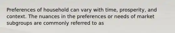 Preferences of household can vary with time, prosperity, and context. The nuances in the preferences or needs of market subgroups are commonly referred to as