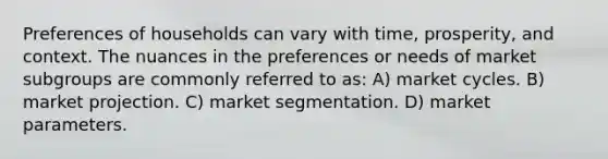 Preferences of households can vary with time, prosperity, and context. The nuances in the preferences or needs of market subgroups are commonly referred to as: A) market cycles. B) market projection. C) market segmentation. D) market parameters.