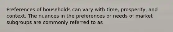 Preferences of households can vary with time, prosperity, and context. The nuances in the preferences or needs of market subgroups are commonly referred to as