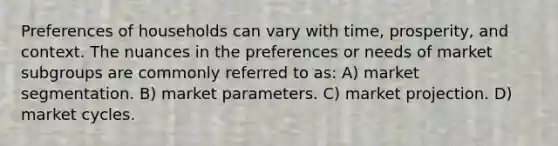 Preferences of households can vary with time, prosperity, and context. The nuances in the preferences or needs of market subgroups are commonly referred to as: A) market segmentation. B) market parameters. C) market projection. D) market cycles.