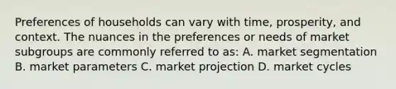 Preferences of households can vary with time, prosperity, and context. The nuances in the preferences or needs of market subgroups are commonly referred to as: A. market segmentation B. market parameters C. market projection D. market cycles