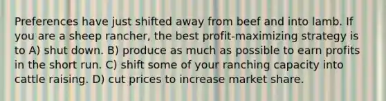 Preferences have just shifted away from beef and into lamb. If you are a sheep rancher, the best profit-maximizing strategy is to A) shut down. B) produce as much as possible to earn profits in the short run. C) shift some of your ranching capacity into cattle raising. D) cut prices to increase market share.