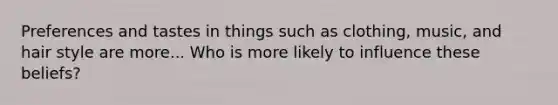 Preferences and tastes in things such as clothing, music, and hair style are more... Who is more likely to influence these beliefs?