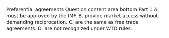 Preferential agreements Question content area bottom Part 1 A. must be approved by the IMF. B. provide market access without demanding reciprocation. C. are the same as free trade agreements. D. are not recognized under WTO rules.