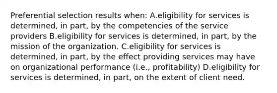 Preferential selection results when: A.eligibility for services is determined, in part, by the competencies of the service providers B.eligibility for services is determined, in part, by the mission of the organization. C.eligibility for services is determined, in part, by the effect providing services may have on organizational performance (i.e., profitability) D.eligibility for services is determined, in part, on the extent of client need.