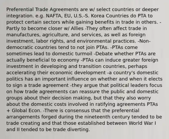 Preferential Trade Agreements are w/ select countries or deeper integration. e.g. NAFTA, EU, U.S.-S. Korea Countries do PTA to protect certain sectors while gaining benefits in trade in others. -Partly to become closer w/ Allies -They often affect trade in manufactures, agriculture, and services, as well as foreign investment, labor rights, and environmental practices. -Non-democratic countries tend to not join PTAs. -PTAs come sometimes lead to domestic turmoil -Debate whether PTAs are actually beneficial to economy -PTAs can induce greater foreign investment in developing and transition countries, perhaps accelerating their economic development -a country's domestic politics has an important influence on whether and when it elects to sign a trade agreement -they argue that political leaders focus on how trade agreements can reassure the public and domestic groups about their decision making, but that they also worry about the domestic costs involved in ratifying agreements PTAs + Global Econ. -There is consensus that the preferential arrangements forged during the nineteenth century tended to be trade creating and that those established between World War I and II tended to be trade diverting.