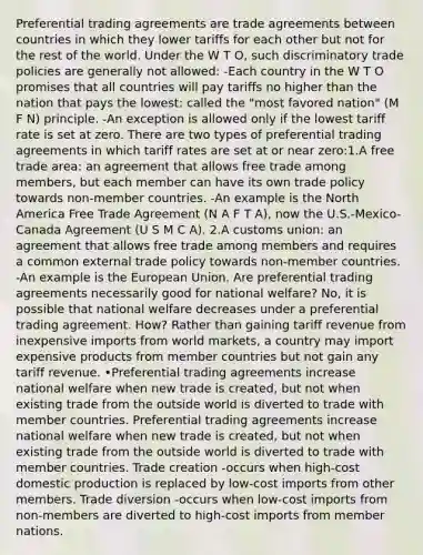 Preferential trading agreements are trade agreements between countries in which they lower tariffs for each other but not for the rest of the world. Under the W T O, such discriminatory trade policies are generally not allowed: -Each country in the W T O promises that all countries will pay tariffs no higher than the nation that pays the lowest: called the "most favored nation" (M F N) principle. -An exception is allowed only if the lowest tariff rate is set at zero. There are two types of preferential trading agreements in which tariff rates are set at or near zero:1.A free trade area: an agreement that allows free trade among members, but each member can have its own trade policy towards non-member countries. -An example is the North America Free Trade Agreement (N A F T A), now the U.S.-Mexico-Canada Agreement (U S M C A). 2.A customs union: an agreement that allows free trade among members and requires a common external trade policy towards non-member countries. -An example is the European Union. Are preferential trading agreements necessarily good for national welfare? No, it is possible that national welfare decreases under a preferential trading agreement. How? Rather than gaining tariff revenue from inexpensive imports from world markets, a country may import expensive products from member countries but not gain any tariff revenue. •Preferential trading agreements increase national welfare when new trade is created, but not when existing trade from the outside world is diverted to trade with member countries. Preferential trading agreements increase national welfare when new trade is created, but not when existing trade from the outside world is diverted to trade with member countries. Trade creation -occurs when high-cost domestic production is replaced by low-cost imports from other members. Trade diversion -occurs when low-cost imports from non-members are diverted to high-cost imports from member nations.