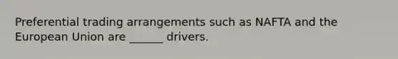 Preferential trading arrangements such as NAFTA and the European Union are ______ drivers.