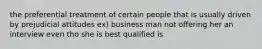 the preferential treatment of certain people that is usually driven by prejudicial attitudes ex) business man not offering her an interview even tho she is best qualified is