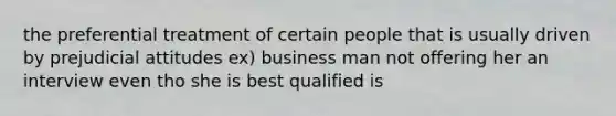 the preferential treatment of certain people that is usually driven by prejudicial attitudes ex) business man not offering her an interview even tho she is best qualified is