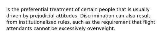 is the preferential treatment of certain people that is usually driven by prejudicial attitudes. Discrimination can also result from institutionalized rules, such as the requirement that flight attendants cannot be excessively overweight.