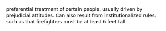 preferential treatment of certain people, usually driven by prejudicial attitudes. Can also result from institutionalized rules, such as that firefighters must be at least 6 feet tall.