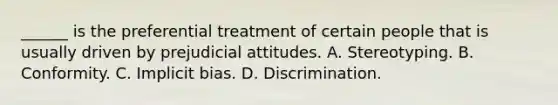 ______ is the preferential treatment of certain people that is usually driven by prejudicial attitudes. A. Stereotyping. B. Conformity. C. Implicit bias. D. Discrimination.