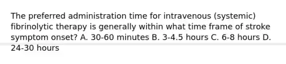 The preferred administration time for intravenous (systemic) fibrinolytic therapy is generally within what time frame of stroke symptom onset? A. 30-60 minutes B. 3-4.5 hours C. 6-8 hours D. 24-30 hours