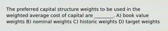 The preferred capital structure weights to be used in the weighted average cost of capital are ________. A) book value weights B) nominal weights C) historic weights D) target weights