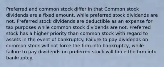 Preferred and common stock differ in that Common stock dividends are a fixed amount, while preferred stock dividends are not. Preferred stock dividends are deductible as an expense for tax purposes while common stock dividends are not. Preferred stock has a higher priority than common stock with regard to assets in the event of bankruptcy. Failure to pay dividends on common stock will not force the firm into bankruptcy, while failure to pay dividends on preferred stock will force the firm into bankruptcy.