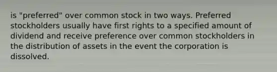 is "preferred" over common stock in two ways. Preferred stockholders usually have first rights to a specified amount of dividend and receive preference over common stockholders in the distribution of assets in the event the corporation is dissolved.