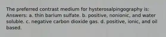 The preferred contrast medium for hysterosalpingography is: Answers: a. thin barium sulfate. b. positive, nonionic, and water soluble. c. negative carbon dioxide gas. d. positive, ionic, and oil based.