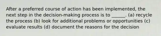 After a preferred course of action has been implemented, the next step in the decision-making process is to ______. (a) recycle the process (b) look for additional problems or opportunities (c) evaluate results (d) document the reasons for the decision