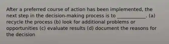 After a preferred course of action has been implemented, the next step in the decision-making process is to ____________. (a) recycle the process (b) look for additional problems or opportunities (c) evaluate results (d) document the reasons for the decision