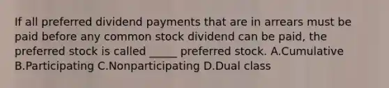 If all preferred dividend payments that are in arrears must be paid before any common stock dividend can be paid, the preferred stock is called _____ preferred stock. A.Cumulative B.Participating C.Nonparticipating D.Dual class