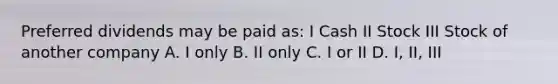 Preferred dividends may be paid as: I Cash II Stock III Stock of another company A. I only B. II only C. I or II D. I, II, III