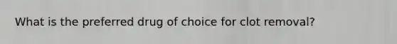 What is the preferred drug of choice for clot removal?