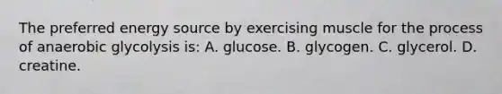 The preferred energy source by exercising muscle for the process of anaerobic glycolysis is: A. glucose. B. glycogen. C. glycerol. D. creatine.