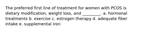 The preferred first line of treatment for women with PCOS is dietary modification, weight loss, and _________. a. hormonal treatments b. exercise c. estrogen therapy d. adequate fiber intake e. supplemental iron