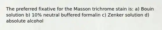 The preferred fixative for the Masson trichrome stain is: a) Bouin solution b) 10% neutral buffered formalin c) Zenker solution d) absolute alcohol