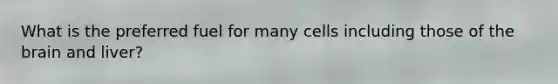 What is the preferred fuel for many cells including those of the brain and liver?