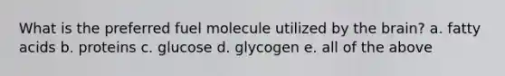 What is the preferred fuel molecule utilized by the brain? a. fatty acids b. proteins c. glucose d. glycogen e. all of the above