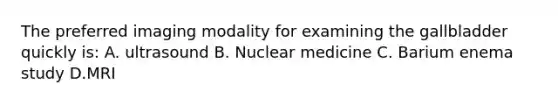 The preferred imaging modality for examining the gallbladder quickly is: A. ultrasound B. Nuclear medicine C. Barium enema study D.MRI